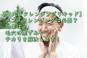 【NULL クレンジングリキッド】メンズクレンジングは必要？効果は？